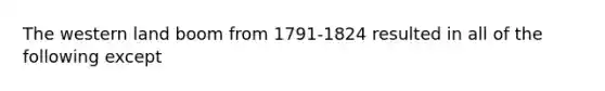 The western land boom from 1791-1824 resulted in all of the following except