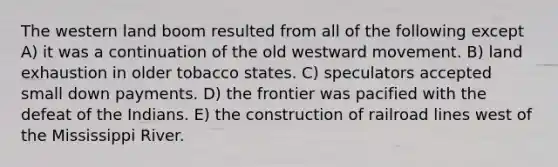 The western land boom resulted from all of the following except A) it was a continuation of the old westward movement. B) land exhaustion in older tobacco states. C) speculators accepted small down payments. D) the frontier was pacified with the defeat of the Indians. E) the construction of railroad lines west of the Mississippi River.