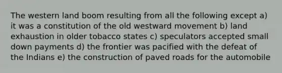 The western land boom resulting from all the following except a) it was a constitution of the old westward movement b) land exhaustion in older tobacco states c) speculators accepted small down payments d) the frontier was pacified with the defeat of the Indians e) the construction of paved roads for the automobile