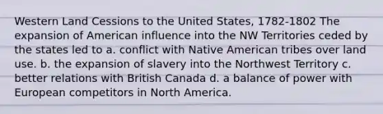 Western Land Cessions to the United States, 1782-1802 The expansion of American influence into the NW Territories ceded by the states led to a. conflict with Native American tribes over land use. b. the expansion of slavery into the Northwest Territory c. better relations with British Canada d. a balance of power with European competitors in North America.