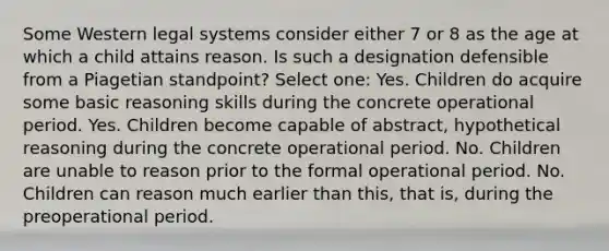 Some Western legal systems consider either 7 or 8 as the age at which a child attains reason. Is such a designation defensible from a Piagetian standpoint? Select one: Yes. Children do acquire some basic reasoning skills during the concrete operational period. Yes. Children become capable of abstract, hypothetical reasoning during the concrete operational period. No. Children are unable to reason prior to the formal operational period. No. Children can reason much earlier than this, that is, during the preoperational period.