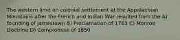 The western limit on colonial settlement at the Appalachian Mountains after the French and Indian War resulted from the A) founding of Jamestown B) Proclamation of 1763 C) Monroe Doctrine D) Compromise of 1850