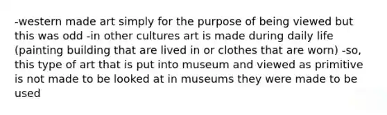 -western made art simply for the purpose of being viewed but this was odd -in other cultures art is made during daily life (painting building that are lived in or clothes that are worn) -so, this type of art that is put into museum and viewed as primitive is not made to be looked at in museums they were made to be used