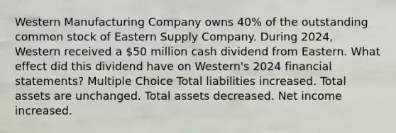 Western Manufacturing Company owns 40% of the outstanding common stock of Eastern Supply Company. During 2024, Western received a 50 million cash dividend from Eastern. What effect did this dividend have on Western's 2024 financial statements? Multiple Choice Total liabilities increased. Total assets are unchanged. Total assets decreased. Net income increased.