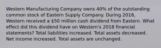 Western Manufacturing Company owns 40% of the outstanding common stock of Eastern Supply Company. During 2018, Western received a 50 million cash dividend from Eastern. What effect did this dividend have on Western's 2018 <a href='https://www.questionai.com/knowledge/kFBJaQCz4b-financial-statements' class='anchor-knowledge'>financial statements</a>? Total liabilities increased. Total assets decreased. Net income increased. Total assets are unchanged.