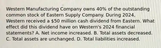 Western Manufacturing Company owns 40% of the outstanding common stock of Eastern Supply Company. During 2024, Western received a 50 million cash dividend from Eastern. What effect did this dividend have on Western's 2024 financial statements? A. Net income increased. B. Total assets decreased. C. Total assets are unchanged. D. Total liabilities increased.