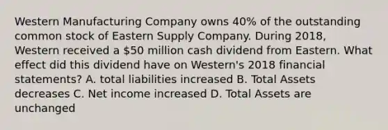 Western Manufacturing Company owns 40% of the outstanding common stock of Eastern Supply Company. During 2018, Western received a 50 million cash dividend from Eastern. What effect did this dividend have on Western's 2018 financial statements? A. total liabilities increased B. Total Assets decreases C. Net income increased D. Total Assets are unchanged