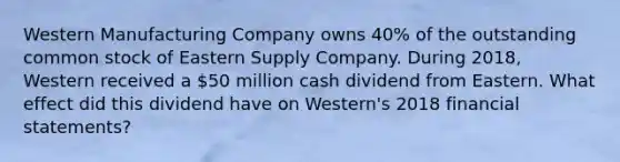 Western Manufacturing Company owns 40% of the outstanding common stock of Eastern Supply Company. During 2018, Western received a 50 million cash dividend from Eastern. What effect did this dividend have on Western's 2018 financial statements?