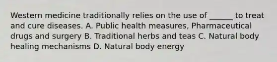 Western medicine traditionally relies on the use of ______ to treat and cure diseases. A. Public health measures, Pharmaceutical drugs and surgery B. Traditional herbs and teas C. Natural body healing mechanisms D. Natural body energy