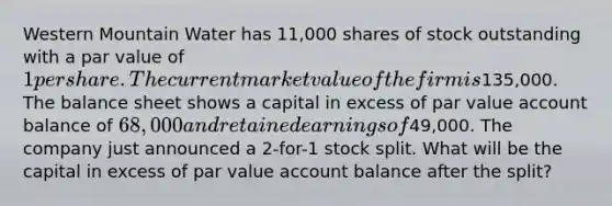 Western Mountain Water has 11,000 shares of stock outstanding with a par value of 1 per share. The current market value of the firm is135,000. The balance sheet shows a capital in excess of par value account balance of 68,000 and retained earnings of49,000. The company just announced a 2-for-1 stock split. What will be the capital in excess of par value account balance after the split?