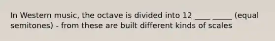 In Western music, the octave is divided into 12 ____ _____ (equal semitones) - from these are built different kinds of scales