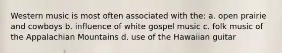 Western music is most often associated with the: a. open prairie and cowboys b. influence of white gospel music c. folk music of the Appalachian Mountains d. use of the Hawaiian guitar