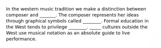 In the western music tradition we make a distinction between composer and _______. The composer represents her ideas through graphical symbols called ________. Formal education in the West tends to privilege ________. _____ cultures outside the West use musical notation as an absolute guide to live performance.