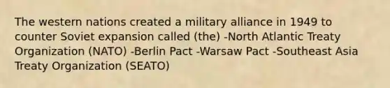 The western nations created a military alliance in 1949 to counter Soviet expansion called (the) -North Atlantic Treaty Organization (NATO) -Berlin Pact -Warsaw Pact -Southeast Asia Treaty Organization (SEATO)