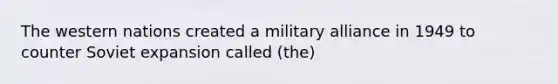 The western nations created a military alliance in 1949 to counter Soviet expansion called (the)