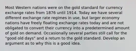 Most Western nations were on the gold standard for currency exchange rates from 1876 until 1914. Today we have several different exchange rate regimes in use, but larger economy nations have freely floating exchange rates today and are not obligated to convert their currency into a predetermined amount of gold on demand. Occasionally several parties still call for the "good old days" and a return to the gold standard. Develop an argument as to why this is a good idea.