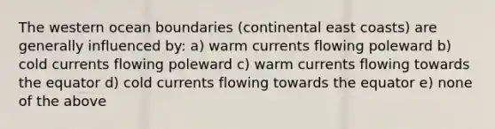 The western ocean boundaries (continental east coasts) are generally influenced by: a) warm currents flowing poleward b) cold currents flowing poleward c) warm currents flowing towards the equator d) cold currents flowing towards the equator e) none of the above