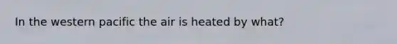 In the western pacific the air is heated by what?