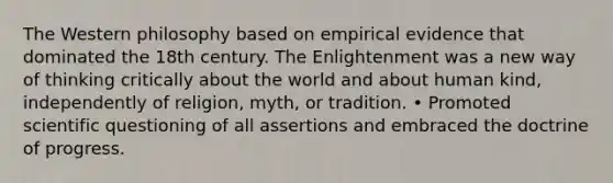 The Western philosophy based on empirical evidence that dominated the 18th century. The Enlightenment was a new way of thinking critically about the world and about human kind, independently of religion, myth, or tradition. • Promoted scientific questioning of all assertions and embraced the doctrine of progress.