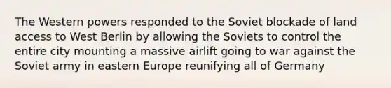 The Western powers responded to the Soviet blockade of land access to West Berlin by allowing the Soviets to control the entire city mounting a massive airlift going to war against the Soviet army in eastern Europe reunifying all of Germany