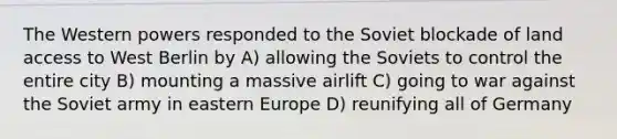 The Western powers responded to the Soviet blockade of land access to West Berlin by A) allowing the Soviets to control the entire city B) mounting a massive airlift C) going to war against the Soviet army in eastern Europe D) reunifying all of Germany