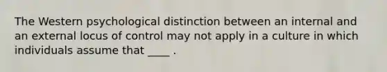 The Western psychological distinction between an internal and an external locus of control may not apply in a culture in which individuals assume that ____ .