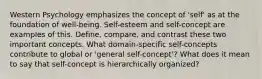 Western Psychology emphasizes the concept of 'self' as at the foundation of well-being. Self-esteem and self-concept are examples of this. Define, compare, and contrast these two important concepts. What domain-specific self-concepts contribute to global or 'general self-concept'? What does it mean to say that self-concept is hierarchically organized?