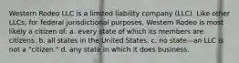 Western Rodeo LLC is a limited liability company (LLC). Like other LLCs, for federal jurisdictional purposes, Western Rodeo is most likely a citizen of: a. ​every state of which its members are citizens. b. ​all states in the United States. c. ​no state—an LLC is not a "citizen." d. ​any state in which it does business.