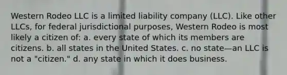 Western Rodeo LLC is a limited liability company (LLC). Like other LLCs, for federal jurisdictional purposes, Western Rodeo is most likely a citizen of: a. ​every state of which its members are citizens. b. ​all states in the United States. c. ​no state—an LLC is not a "citizen." d. ​any state in which it does business.