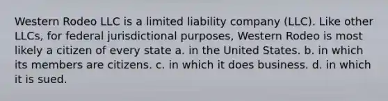 Western Rodeo LLC is a limited liability company (LLC). Like other LLCs, for federal jurisdictional purposes, Western Rodeo is most likely a citizen of every state a. in the United States. b. in which its members are citizens. c. in which it does business. d. in which it is sued.