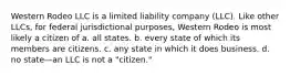 Western Rodeo LLC is a limited liability company (LLC). Like other LLCs, for federal jurisdictional purposes, Western Rodeo is most likely a citizen of​ a. ​all states. b. ​every state of which its members are citizens. c. ​any state in which it does business. d. ​no state—an LLC is not a "citizen."