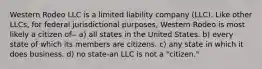 Western Rodeo LLC is a limited liability company (LLC). Like other LLCs, for federal jurisdictional purposes, Western Rodeo is most likely a citizen of-- a) all states in the United States. b) every state of which its members are citizens. c) any state in which it does business. d) no state-an LLC is not a "citizen."