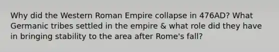 Why did the Western Roman Empire collapse in 476AD? What Germanic tribes settled in the empire & what role did they have in bringing stability to the area after Rome's fall?