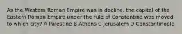 As the Western Roman Empire was in decline, the capital of the Eastern Roman Empire under the rule of Constantine was moved to which city? A Palestine B Athens C Jerusalem D Constantinople