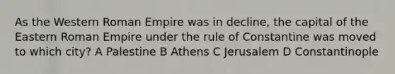 As the Western Roman Empire was in decline, the capital of the Eastern Roman Empire under the rule of Constantine was moved to which city? A Palestine B Athens C Jerusalem D Constantinople