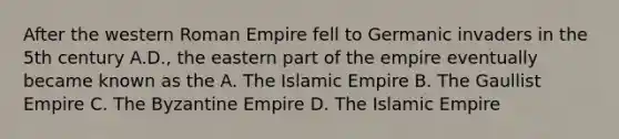 After the western Roman Empire fell to Germanic invaders in the 5th century A.D., the eastern part of the empire eventually became known as the A. The Islamic Empire B. The Gaullist Empire C. The Byzantine Empire D. The Islamic Empire