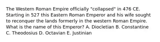 The Western Roman Empire officially "collapsed" in 476 CE. Starting in 527 this Eastern Roman Emperor and his wife sought to reconquer the lands formerly in the western Roman Empire. What is the name of this Emperor? A. Diocletian B. Constantine C. Theodosius D. Octavian E. Justinian