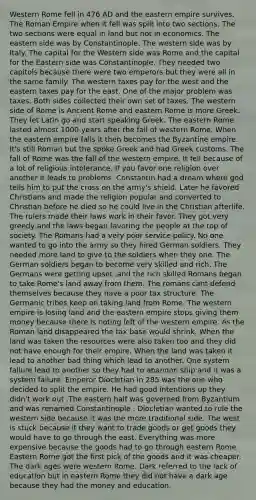 Western Rome fell in 476 AD and the eastern empire survives. The Roman Empire when it fell was split into two sections. The two sections were equal in land but not in economics. The eastern side was by Constantinople. The western side was by Italy. The capital for the Western side was Rome and the capital for the Eastern side was Constantinople. They needed two capitols because there were two emperors but they were all in the same family. The western taxes pay for the west and the eastern taxes pay for the east. One of the major problem was taxes. Both sides collected their own set of taxes. The western side of Rome is Ancient Rome and eastern Rome is more Greek. They let Latin go and start speaking Greek. The eastern Rome lasted almost 1000 years after the fall of western Rome. When the eastern empire falls it then becomes the Byzantine empire. It's still Roman but the spoke Greek and had Greek customs. The fall of Rome was the fall of the western empire. It fell because of a lot of religious intolerance. If you favor one religion over another it leads to problems. Constantin had a dream where god tells him to put the cross on the army's shield. Later he favored Christians and made the religion popular and converted to Christian before he died so he could live in the Christian afterlife. The rulers made their laws work in their favor. They got very greedy and the laws began favoring the people at the top of society. The Romans had a very poor service policy. No one wanted to go into the army so they hired German soldiers. They needed more land to give to the soldiers when they one. The German soldiers began to become very skilled and rich. The Germans were getting upset ,and the rich skilled Romans began to take Rome's land away from them. The romans cant defend themselves because they have a poor tax structure. The Germanic tribes keep on taking land from Rome. The western empire is losing land and the eastern empire stops giving them money because there is noting left of the western empire. As the Roman land disappeared the tax base would shrink. When the land was taken the resources were also taken too and they did not have enough for their empire. When the land was taken it lead to another bad thing which lead to another. One system failure lead to another so they had to abandon ship and it was a system failure. Emperor Diocletian in 285 was the one who decided to split the empire. He had good intentions up they didn't work out .The eastern half was governed from Byzantium and was renamed Constantinople . Diocletian wanted to rule the western side because it was the more traditional side. The west is stuck because it they want to trade goods or get goods they would have to go through the east. Everything was more expensive because the goods had to go through eastern Rome. Eastern Rome got the first pick of the goods and it was cheaper. The dark ages were western Rome. Dark referred to the lack of education but in eastern Rome they did not have a dark age because they had the money and education.