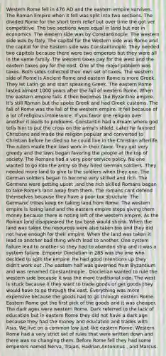 Western Rome fell in 476 AD and the eastern empire survives. The Roman Empire when it fell was split into two sections. The divided Rome for the short term relief but over time the got ver competitive. The two sections were equal in land but not in economics. The eastern side was by Constantinople. The western side was by Italy. The capital for the Western side was Rome and the capital for the Eastern side was Constantinople. They needed two capitols because there were two emperors but they were all in the same family. The western taxes pay for the west and the eastern taxes pay for the east. One of the major problem was taxes. Both sides collected their own set of taxes. The western side of Rome is Ancient Rome and eastern Rome is more Greek. They let Latin go and start speaking Greek. The eastern Rome lasted almost 1000 years after the fall of western Rome. When the eastern empire falls it then becomes the Byzantine empire. It's still Roman but the spoke Greek and had Greek customs. The fall of Rome was the fall of the western empire. It fell because of a lot of religious intolerance. If you favor one religion over another it leads to problems. Constantin had a dream where god tells him to put the cross on the army's shield. Later he favored Christians and made the religion popular and converted to Christian before he died so he could live in the Christian afterlife. The rulers made their laws work in their favor. They got very greedy and the laws began favoring the people at the top of society. The Romans had a very poor service policy. No one wanted to go into the army so they hired German soldiers. They needed more land to give to the soldiers when they one. The German soldiers began to become very skilled and rich. The Germans were getting upset ,and the rich skilled Romans began to take Rome's land away from them. The romans cant defend themselves because they have a poor tax structure. The Germanic tribes keep on taking land from Rome. The western empire is losing land and the eastern empire stops giving them money because there is noting left of the western empire. As the Roman land disappeared the tax base would shrink. When the land was taken the resources were also taken too and they did not have enough for their empire. When the land was taken it lead to another bad thing which lead to another. One system failure lead to another so they had to abandon ship and it was a system failure. Emperor Diocletian in 285 was the one who decided to split the empire. He had good intentions up they didn't work out .The eastern half was governed from Byzantium and was renamed Constantinople . Diocletian wanted to rule the western side because it was the more traditional side. The west is stuck because it they want to trade goods or get goods they would have to go through the east. Everything was more expensive because the goods had to go through eastern Rome. Eastern Rome got the first pick of the goods and it was cheaper. The dark ages were western Rome. Dark referred to the lack of education but in eastern Rome they did not have a dark age because they had the money and education and trades with Asia. We live on a common law just like eastern Rome. Western Rome had a very strict set of rules that were written down and there was no changing them. Before Rome fell they had some emperors named Nerva, Trajan, Hadrian,Antoninus , and Marcus.