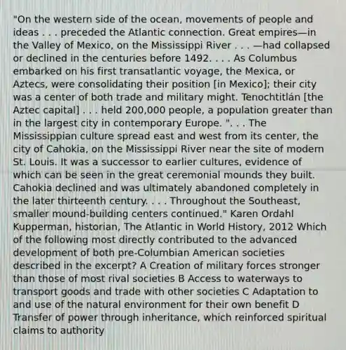 "On the western side of the ocean, movements of people and ideas . . . preceded the Atlantic connection. Great empires—in the Valley of Mexico, on the Mississippi River . . . —had collapsed or declined in the centuries before 1492. . . . As Columbus embarked on his first transatlantic voyage, the Mexica, or Aztecs, were consolidating their position [in Mexico]; their city was a center of both trade and military might. Tenochtitlán [the Aztec capital] . . . held 200,000 people, a population greater than in the largest city in contemporary Europe. ". . . The Mississippian culture spread east and west from its center, the city of Cahokia, on the Mississippi River near the site of modern St. Louis. It was a successor to earlier cultures, evidence of which can be seen in the great ceremonial mounds they built. Cahokia declined and was ultimately abandoned completely in the later thirteenth century. . . . Throughout the Southeast, smaller mound-building centers continued." Karen Ordahl Kupperman, historian, The Atlantic in World History, 2012 Which of the following most directly contributed to the advanced development of both pre-Columbian American societies described in the excerpt? A Creation of military forces stronger than those of most rival societies B Access to waterways to transport goods and trade with other societies C Adaptation to and use of the natural environment for their own benefit D Transfer of power through inheritance, which reinforced spiritual claims to authority