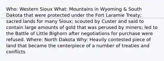 Who: Western Sioux What: Mountains in Wyoming & South Dakota that were protected under the Fort Laramie Treaty; sacred lands for many Sioux; scouted by Custer and said to contain large amounts of gold that was perused by miners; led to the Battle of Little Bighorn after negotiations for purchase were refused. Where: North Dakota Why: Heavily contested piece of land that became the centerpiece of a number of treaties and conflicts