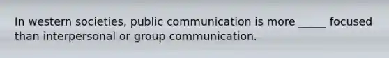 In western societies, public communication is more _____ focused than interpersonal or group communication.