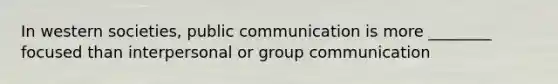 In western societies, public communication is more ________ focused than interpersonal or group communication