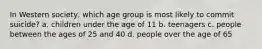 In Western society, which age group is most likely to commit suicide? a. children under the age of 11 b. teenagers c. people between the ages of 25 and 40 d. people over the age of 65