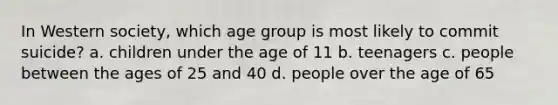 In Western society, which age group is most likely to commit suicide? a. children under the age of 11 b. teenagers c. people between the ages of 25 and 40 d. people over the age of 65