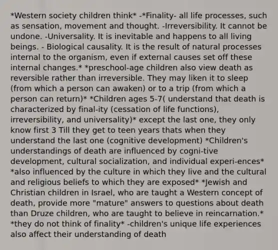 *Western society children think* -*Finality- all life processes, such as sensation, movement and thought. -Irreversibility. It cannot be undone. -Universality. It is inevitable and happens to all living beings. - Biological causality. It is the result of natural processes internal to the organism, even if external causes set off these internal changes.* *preschool-age children also view death as reversible rather than irreversible. They may liken it to sleep (from which a person can awaken) or to a trip (from which a person can return)* *Children ages 5-7( understand that death is characterized by final-ity (cessation of life functions), irreversibility, and universality)* except the last one, they only know first 3 Till they get to teen years thats when they understand the last one (cognitive development) *Children's understandings of death are influenced by cogni-tive development, cultural socialization, and individual experi-ences* *also influenced by the culture in which they live and the cultural and religious beliefs to which they are exposed* *Jewish and Christian children in Israel, who are taught a Western concept of death, provide more "mature" answers to questions about death than Druze children, who are taught to believe in reincarnation.* *they do not think of finality* -children's unique life experiences also affect their understanding of death