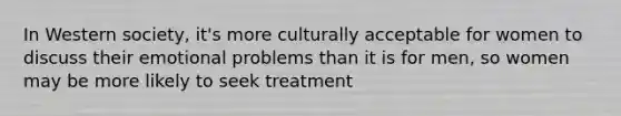 In Western society, it's more culturally acceptable for women to discuss their emotional problems than it is for men, so women may be more likely to seek treatment