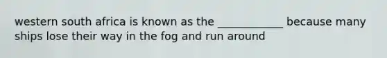 western south africa is known as the ____________ because many ships lose their way in the fog and run around