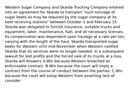 Western Sugar Company and Skarda Trucking Company entered into an agreement for Skarda to transport "such tonnage of sugar beets as may be required by the sugar company at its beet receiving stations" between October 1 and February 15. Skarda was obligated to furnish insurance, suitable trucks and equipment, labor, maintenance, fuel, and all necessary licenses. Its compensation was dependent upon haulage at a rate per ton, varying with the length of the haul. Skarda transported sugar beets for Western until mid-November when Western notified Skarda that its services were no longer needed. In a subsequent lawsuit for lost profits and the forced sale of its trucks at a loss, Skarda will Answers A.Win because Western breached an enforceable contract. B.Win because the court will imply a contract from the course of conduct between the parties. C.Win because the court will estop Western from asserting lack of consider