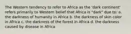 The Western tendency to refer to Africa as the 'dark continent' refers primarily to Western belief that Africa is "dark" due to: a. the darkness of humanity in Africa b. the darkness of skin color in Africa c. the darkness of the forest in Africa d. the darkness caused by disease in Africa